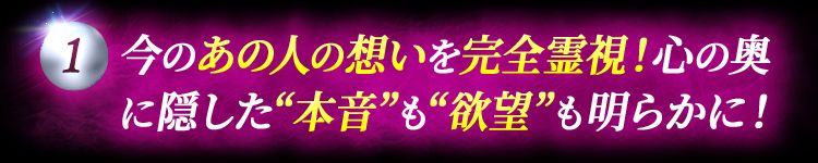 ①今のあの人の想いを完全霊視！心の奥に隠した“本音”も“欲望”も明らかに！