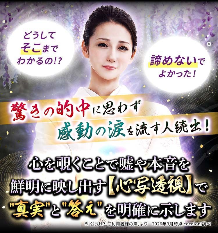 「どうしてそこまでわかるの!?」「諦めないでよかった！」驚きの的中に思わず感動の涙を流す人続出！ 心を覗くことで嘘や本音を鮮明に映し出す【心写透視】で "真実"と"答え"を明確に示します
