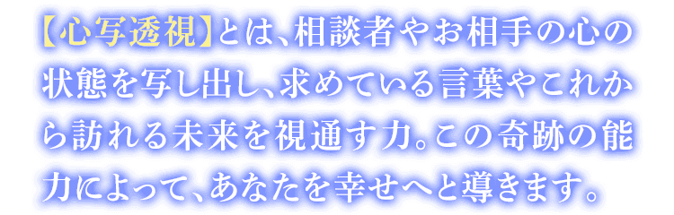 【心写透視】とは、相談者やお相手の心の状態を写し出し、求めている言葉やこれから訪れる未来を視通す力。この奇跡の能力によって、あなたを幸せへと導きます。